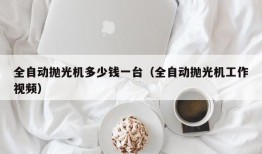 全自动抛光机多少钱一台（全自动抛光机工作视频）