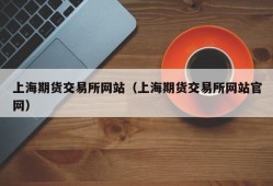 上海期货交易所网站（上海期货交易所网站官网）