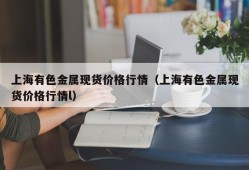 上海有色金属现货价格行情（上海有色金属现货价格行情l）