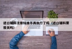 进口辅料注册标准不再执行了吗（进口辅料要报关吗）