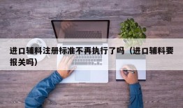 进口辅料注册标准不再执行了吗（进口辅料要报关吗）