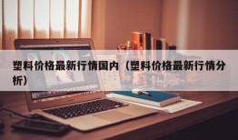 塑料价格最新行情国内（塑料价格最新行情分析）