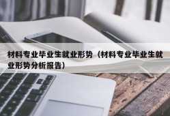 材料专业毕业生就业形势（材料专业毕业生就业形势分析报告）