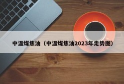 中温煤焦油（中温煤焦油2023年走势图）