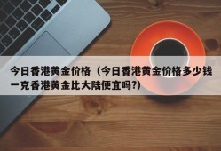 今日香港黄金价格（今日香港黄金价格多少钱一克香港黄金比大陆便宜吗?）