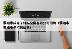 濮阳惠成电子材料股份有限公司招聘（濮阳市惠成电子招聘信息）