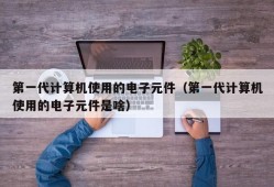 第一代计算机使用的电子元件（第一代计算机使用的电子元件是啥）