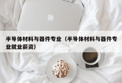 半导体材料与器件专业（半导体材料与器件专业就业薪资）