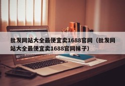 批发网站大全最便宜卖1688官网（批发网站大全最便宜卖1688官网袜子）