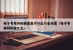 电子专用材料制造属于什么行业分类（电子专用材料是什么）