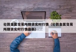 伦敦金属交易所期货实时行情（伦敦金属交易所期货实时行情最新）