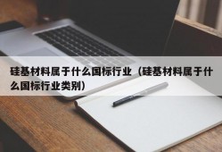 硅基材料属于什么国标行业（硅基材料属于什么国标行业类别）