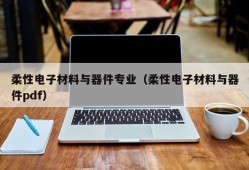 柔性电子材料与器件专业（柔性电子材料与器件pdf）